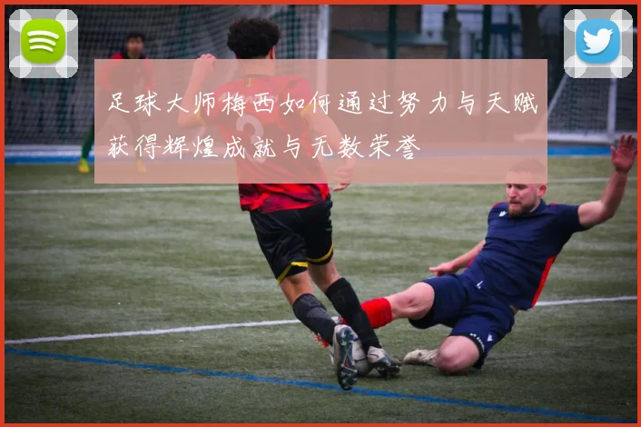 足球大师梅西如何通过努力与天赋获得辉煌成就与无数荣誉