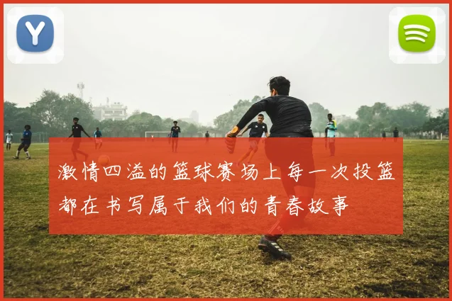 激情四溢的篮球赛场上每一次投篮都在书写属于我们的青春故事