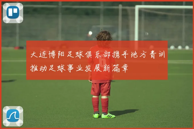 大连博阳足球俱乐部携手地方青训推动足球事业发展新篇章