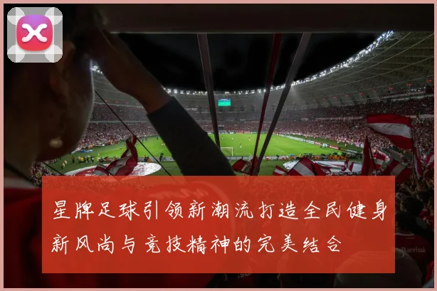 星牌足球引领新潮流打造全民健身新风尚与竞技精神的完美结合